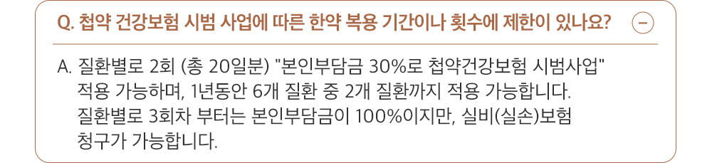 A. 네, 첩약 건강보험 시범 사업은 1인당 연 2개 질환, 질환 별로 2회(총 20일분) 적용 가능하며, 6개 질환 중 2개 질환에 대해 1년에 4회 적용 가능합니다. 시범 사업 적용 이후에도 건강보험이 적용되는 6가지 질환에 대해서는 비급여 처방이 가능합니다.